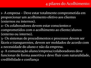 4 pilares do Acolhimento: 
1- A empresa – Deve estar totalmente comprometida em 
proporcionar um acolhimento efetivo aos clientes 
(externos ou internos). 
2- Os colaboradores devem estar conscientes e 
comprometidos com o acolhimento ao cliente/alunos 
(externo ou interno). 
3- Os sistemas de procedimentos e processos devem ser 
fáceis e transparentes, devem ser moldados de acordo com 
a necessidade do aluno e não da empresa. 
4- A comunicação aluno/empresa/colaboradores deve 
funcionar de forma assertiva e deve fluir com naturalidade, 
credibilidade e confiança 
 