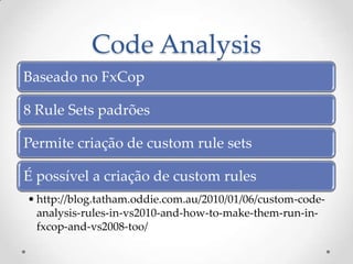 Code Analysis
Baseado no FxCop

8 Rule Sets padrões

Permite criação de custom rule sets

É possível a criação de custom rules
• http://blog.tatham.oddie.com.au/2010/01/06/custom-code-
  analysis-rules-in-vs2010-and-how-to-make-them-run-in-
  fxcop-and-vs2008-too/
 