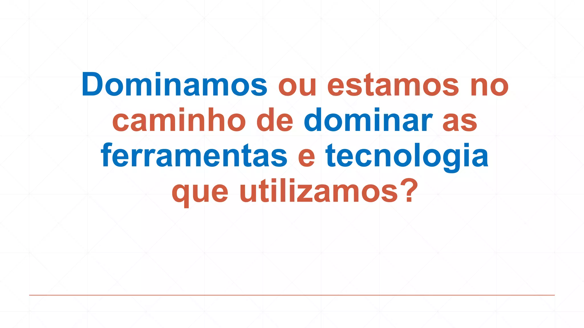 Dominamos ou estamos no
caminho de dominar as
ferramentas e tecnologia
que utilizamos?
 