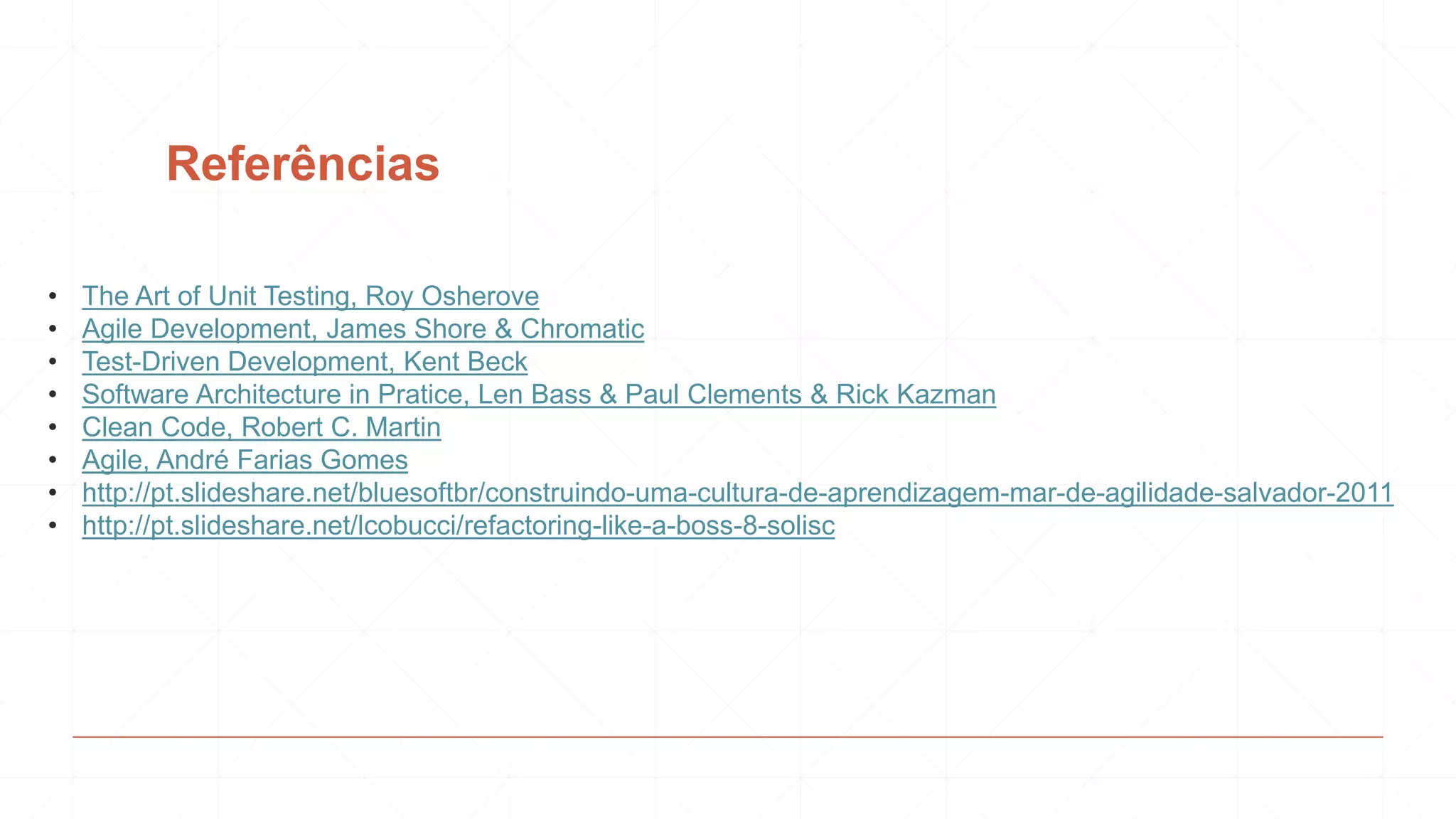 Referências
• The Art of Unit Testing, Roy Osherove
• Agile Development, James Shore & Chromatic
• Test-Driven Development, Kent Beck
• Software Architecture in Pratice, Len Bass & Paul Clements & Rick Kazman
• Clean Code, Robert C. Martin
• Agile, André Farias Gomes
• http://pt.slideshare.net/bluesoftbr/construindo-uma-cultura-de-aprendizagem-mar-de-agilidade-salvador-2011
• http://pt.slideshare.net/lcobucci/refactoring-like-a-boss-8-solisc
 