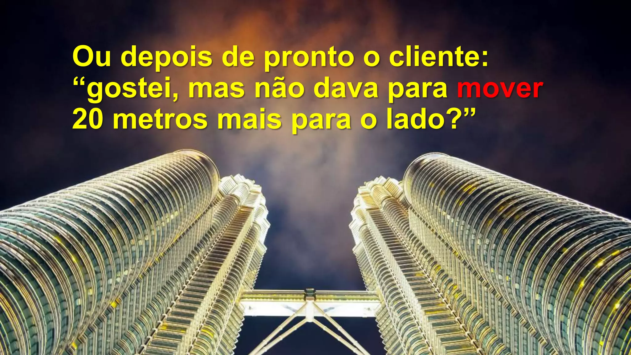 Ou depois de pronto o cliente:
“gostei, mas não dava para mover
20 metros mais para o lado?”
 