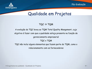 Engenharia da qualidade - Qualidade em Projetos 1
Qualidade em Projetos
TQC  TQM
A evolução do TQC levou ao TQM Total Quality Mangement, cujo
objetivo é fazer com que a qualidade esteja presente na função de
gerenciamento empresarial
TQC x TQM
TQC não inclui alguns elementos que fazem parte do TQM, como o
relacionamento com os fornecedores
 