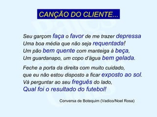 CANÇÃO DO CLIENTE... Seu garçom  faça  o  favor  de me trazer  depressa Uma boa média que não seja  requentada ! Um pão  bem   quente  com manteiga à  beça , Um guardanapo, um copo d’água  bem   gelada . Feche a porta da direita com muito cuidado, que eu não estou disposto a ficar  exposto   ao   sol . Vá perguntar ao seu  freguês  do lado, Qual foi o resultado do futebol! Conversa de Botequim (Vadico/Noel Rosa) 