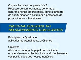 Princípios da Qualidade  aplicados ao Atendimento a Clientes Objetivos Abordar o importante papel da Qualidade no atendimento a clientes, buscando implementar  competitividade aos nossos negócios. PALESTRA: QUALIDADE NO RELACIONAMENTO COM CLIENTES O que são palestras gerenciais?  Repasse de conhecimento, de forma a  gerar melhorias empresariais, aproveitamento de oportunidades e estimular a percepção de possibilidades e tendências. 