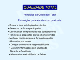 •  Não aceitar a reincidência de falhas •  Buscar a total satisfação dos clientes •  Gerenciar de forma participativa •  Desenvolver  competências nos colaboradores •  Ter metas e propósitos claros e bem definidos •  Melhorar continuamente a forma de atender •  Gerenciar processos •  Delegar autonomia e responsabilidade •  Garantir informações com Qualidade •  Garantir a Qualidade Princípios da Qualidade Total: Estratégias para atender com qualidade: QUALIDADE TOTAL 