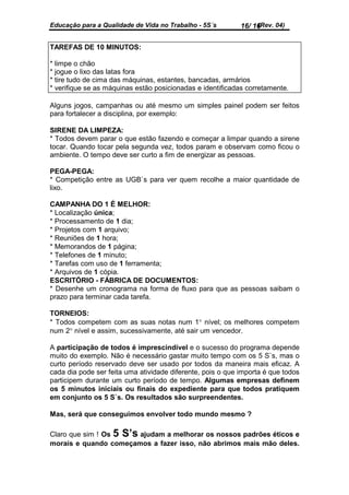 Educação para a Qualidade de Vida no Trabalho - 5S´s             (Rev. 04)
                                                            16/ 16


TAREFAS DE 10 MINUTOS:

* limpe o chão
* jogue o lixo das latas fora
* tire tudo de cima das máquinas, estantes, bancadas, armários
* verifique se as máquinas estão posicionadas e identificadas corretamente.

Alguns jogos, campanhas ou até mesmo um simples painel podem ser feitos
para fortalecer a disciplina, por exemplo:

SIRENE DA LIMPEZA:
* Todos devem parar o que estão fazendo e começar a limpar quando a sirene
tocar. Quando tocar pela segunda vez, todos param e observam como ficou o
ambiente. O tempo deve ser curto a fim de energizar as pessoas.

PEGA-PEGA:
* Competição entre as UGB`s para ver quem recolhe a maior quantidade de
lixo.

CAMPANHA DO 1 É MELHOR:
* Localização única;
* Processamento de 1 dia;
* Projetos com 1 arquivo;
* Reuniões de 1 hora;
* Memorandos de 1 página;
* Telefones de 1 minuto;
* Tarefas com uso de 1 ferramenta;
* Arquivos de 1 cópia.
ESCRITÓRIO - FÁBRICA DE DOCUMENTOS:
* Desenhe um cronograma na forma de fluxo para que as pessoas saibam o
prazo para terminar cada tarefa.

TORNEIOS:
* Todos competem com as suas notas num 1° nível; os melhores competem
num 2° nível e assim, sucessivamente, até sair um vencedor.

A participação de todos é imprescindível e o sucesso do programa depende
muito do exemplo. Não é necessário gastar muito tempo com os 5 S`s, mas o
curto período reservado deve ser usado por todos da maneira mais eficaz. A
cada dia pode ser feita uma atividade diferente, pois o que importa é que todos
participem durante um curto período de tempo. Algumas empresas definem
os 5 minutos iniciais ou finais do expediente para que todos pratiquem
em conjunto os 5 S`s. Os resultados são surpreendentes.

Mas, será que conseguimos envolver todo mundo mesmo ?

Claro que sim ! Os 5 S’s ajudam a melhorar os nossos padrões éticos e
morais e quando começamos a fazer isso, não abrimos mais mão deles.
 