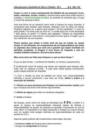 Educação para a Qualidade de Vida no Trabalho - 5S´s        9/ 9 (Rev. 04)

limpas ) e com o nosso equipamento de trabalho de uso pessoal ( luvas,
botas, máscaras, óculos, crachá ). Quando todos estes itens estão limpos e
cuidados, o moral da equipe se eleva, ao contrário do ambiente sujo, no qual
o moral das pessoas é baixo.

Uma boa forma de se observar como anda a limpeza da nossa empresa, é
começando pela entrada, pela fachada, olhando-a com os olhos do cliente.
Podemos observar se: a grama está cortada ? há lixo espalhado ? o meio fio
está pintado ? há areia junto ao meio fio ? o portão está com a tinta desbotada
? falta grama no jardim ? o letreiro está apagado ? Depois de respondidas
estas perguntas por você mesmo, você poderá concluir qual é a imagem que o
seu cliente tem da sua empresa.

Pense sempre que limpar é muito mais do que só manter as coisas
limpas. É uma filosofia, um compromisso de se responsabilizar por todos
os aspectos das coisas que você usa e garantir que sejam mantidas em
perfeitas condições. A limpeza é uma forma de inspeção e não um
simples trabalho cansativo. Ela serve para educar.

Mas como deve ser feita essa limpeza e o que se deve limpar ?

O que se deve limpar : o ambiente de trabalho, os móveis e equipamentos.

É fundamental incluir 04 passos que devem ser seguidos para limpeza: teto,
chão, tirar os resíduos e pintar. E para fazer esses passos funcionarem,
quatro etapas poderão ser seguidas:

1°) Com a divisão da área de trabalho em zonas com responsabilidades
definidas e lay-out mostrando o que deve ser limpo, defina a ordem e a
execução do trabalho.

2°) Revise os seus processos de limpeza e os instrumentos usados para
que a limpeza dos locais mais difíceis seja facilitada.

3°) Defina as regras para obter os resultados desejados.

4°) Inicie a limpeza.

Na limpeza, assim como em todas as atividades dos 5 S’s, o melhor é a
gente se basear na responsabilidade individual, depois de definida a
responsabilidade da equipe. As pessoas se ajudarão mutuamente no que for
mais difícil. O importante é ter todos realizando a limpeza ao mesmo tempo,
com um quadro onde estejam definidas as responsabilidades de cada um
perante os 5 S`s.

Algumas ações práticas são fundamentais nesta etapa, são elas:

* estabeleça metas de limpeza para cada funcionário;
* divulgue as campanhas de limpeza;
 