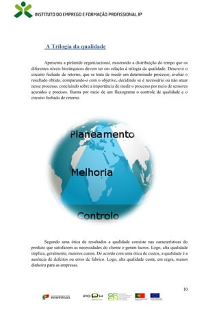 10
A Trilogia da qualidade
Apresenta a pirâmide organizacional, mostrando a distribuição do tempo que os
diferentes níveis hierárquicos devem ter em relação à trilogia da qualidade. Descreve o
circuito fechado de retorno, que se trata de medir um determinado processo, avaliar o
resultado obtido, comparando-o com o objetivo, decidindo se é necessário ou não atuar
nesse processo, concluindo sobre a importância de medir o processo por meio de sensores
acurados e precisos. Ilustra por meio de um fluxograma o controle de qualidade e o
circuito fechado de retorno.
Segundo uma ótica de resultados a qualidade consiste nas características do
produto que satisfazem as necessidades do cliente e geram lucros. Logo, alta qualidade
implica, geralmente, maiores custos. De acordo com uma ótica de custos, a qualidade é a
ausência de defeitos ou erros de fabrico. Logo, alta qualidade custa, em regra, menos
dinheiro para as empresas.
 