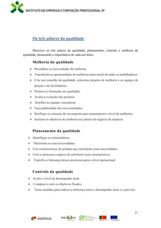 11
Os três pilares da qualidade
Descreve os três pilares da qualidade, planeamento, controle e melhoria da
qualidade, destacando a importância de cada um deles.
Melhoria da qualidade
 Reconhece as necessidades de melhoria.
 Transforma as oportunidades de melhoria numa tarefa de todos os trabalhadores.
 Cria um conselho de qualidade, seleciona projetos de melhoria e as equipes de
projeto e de facilitadores.
 Promove a formação em qualidade.
 Avalia a evolução dos projetos.
 Retribui as equipas vencedoras.
 Faça publicidade dos seus resultados.
 Retifique os sistemas de recompensa para aumentarem o nível de melhorias.
 Incluem os objetivos de melhoria nos planos de negócio da empresa.
Planeamento da qualidade
 Identifique os consumidores.
 Determina as suas necessidades.
 Crie características de produto que satisfaçam essas necessidades.
 Crie os processos capazes de satisfazer essas características.
 Transfira a liderança desses processos para o nível operacional.
Controlo da qualidade
 Avalie o nível de desempenho atual.
 Compare-o com os objetivos fixados.
 Tome medidas para reduzir a diferença entre o desempenho atual e o previsto.
 