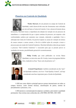 12
Pioneiros no Controlo de Qualidade
Walter Shewart, foi um pioneiro no campo do Controle de
Qualidade, tendo desenvolvido uma das ferramentas mais utilizadas
por nós até hoje as Cartas de Controlo. Com o desenvolvimento dessa
ferramenta, Shewhart trouxe a importância da redução da variação em um processo de
manufatura e a compreensão de que o ajuste contínuo do processo, em resposta a não
conformidades acabava por aumentar essa variação, reduzindo a qualidade. Com a
utilização das Cartas de Controlo, foi possível separar as causas de variação em termos
de causas comuns e causas casuais, a fim de se definir ações de correção e trazer o
processo para um estado de Controle Estatístico. Shewhart defendia a ideia de que manter
o processo “Sob Controle Estatístico” é necessário para que se possam prever os
resultados do mesmo, possibilitando gerenciá-lo economicamente.
Philip Crosby que eram publicados na revista Banas
Qualidade, no início dos anos 90. Crosby é autor do programa Defeito
Zero, traduzido na frase “fazer certo da primeira vez”.
Armand Feigenbaum é também considerado um dos “pais”
da Qualidade moderna e do livro “Total Quality Control”, até hoje
considerado uma base importante para a Gestão da Qualidade.
A ISO tem como objetivo principal aprovar normas internacionais em todos os
campos técnicos, como normas técnicas, classificações de países, normas de
procedimentos e processos, e etc.
A ISO promove a normatização de empresas e produtos, para manter a qualidade
permanente. Suas normas mais conhecidas são a ISO 9000, ISO 9001, ISO 14001
 