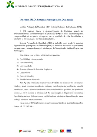 13
Normas ISSO, Sistema Português da Qualidade
Instituto Português da Qualidade (IPQ) Sistema Português da Qualidade (SPQ).
O IPQ pretende liderar o desenvolvimento da Qualidade através do
aprofundamento do Sistema Português da Qualidade (SPQ), de modo a contribuir para a
competitividade da sociedade portuguesa, para a qualidade de vida dos cidadãos e
satisfazer as necessidades e expetativas dos clientes.
Sistema Português da Qualidade (SPQ) é definido como sendo “a estrutura
organizacional que engloba, de forma integrada, as entidades envolvidas na qualidade e
que assegura a coordenação dos três subsistemas da Normalização, da Qualificação e da
Metrologia”.
Este sistema rege-se pelos sete princípios seguintes:
1) Credibilidade e transparência;
2) Horizontalidade;
3) Universalidade;
4) Transversalidade da dimensão de género;
5) Coexistência;
6) Descentralização;
7) Adesão livre e voluntária;
Ao SPQ cabe estimular e desenvolver as atividades nas áreas dos três subsistemas
citados, e ainda promover adoção das práticas e metodologias de acreditação, a qual é
reconhecida como a primeira das formas de reconhecimento da qualidade dos produtos e
serviços, a nível nacional e internacional. Na sua situação de Organismo Nacional de
Acreditação, cabe ao IPQ assegurar a credibilidade do subsistema da qualificação, o que
o obriga a analisar o funcionamento.
Neste caso, o IPQ implementou o seu Sistema de Gestão da Qualidade segundo a
Norma NP EN ISO 9001.
 