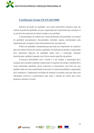 14
Certificação Norma NP EN ISO 9000
Sistemas de gestão da qualidade, esta norma especificam requisitos para um
sistema de gestão de qualidade, em que a organização deve demonstrar que o produto vá
ao encontro dos requisitos do cliente visando a sua satisfação.
A documentação do sistema deve incluir declarações documentadas, um manual
de qualidade procedimentos documentados incluindo registos determinados pela
organização para assegurar o bom funcionamento dos seus processos.
Política de qualidade é apropriada para que haja um comprimento de requisitos
para uma melhor eficácia do sistema e qualidade. Na realização do produto a organização
deve determinar objetivos da qualidade sendo estes a verificação validação
monitorização, medição, inspeção e por fim um ensaio específico do produto.
O processo relacionados com o cliente e a sua compra, a organização deve
assegurar que o produto comprado cumpra todos os requisitos de compra, o produto deve
conter informação detalhada, devem selecionar os fornecedores com base nas suas
aptidões tendo em conta a qualificação do pessoal e o sistema de qualidade, a organização
deve estabelecer e implementar atividades de inspeção ao produto, para que obter essa
informação recorre-se a questionários para saber a opinião do cliente para assim
podermos satisfazer o cliente.
 