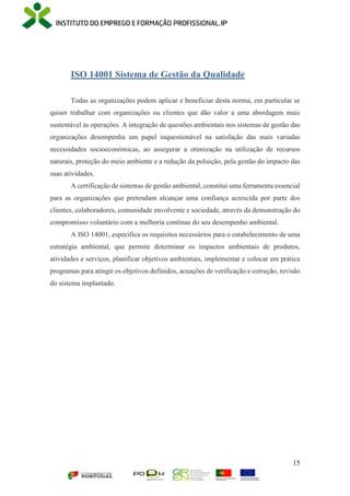15
ISO 14001 Sistema de Gestão da Qualidade
Todas as organizações podem aplicar e beneficiar desta norma, em particular se
quiser trabalhar com organizações ou clientes que dão valor a uma abordagem mais
sustentável às operações. A integração de questões ambientais nos sistemas de gestão das
organizações desempenha um papel inquestionável na satisfação das mais variadas
necessidades socioeconómicas, ao assegurar a otimização na utilização de recursos
naturais, proteção do meio ambiente e a redução da poluição, pela gestão do impacto das
suas atividades.
A certificação de sistemas de gestão ambiental, constitui uma ferramenta essencial
para as organizações que pretendam alcançar uma confiança acrescida por parte dos
clientes, colaboradores, comunidade envolvente e sociedade, através da demonstração do
compromisso voluntário com a melhoria contínua do seu desempenho ambiental.
A ISO 14001, especifica os requisitos necessários para o estabelecimento de uma
estratégia ambiental, que permite determinar os impactos ambientais de produtos,
atividades e serviços, planificar objetivos ambientais, implementar e colocar em prática
programas para atingir os objetivos definidos, acuações de verificação e correção, revisão
do sistema implantado.
 
