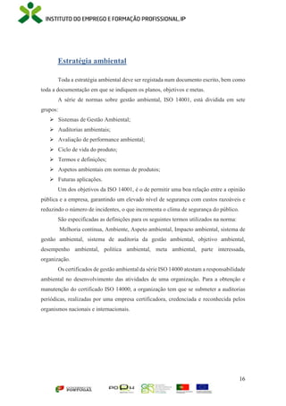 16
Estratégia ambiental
Toda a estratégia ambiental deve ser registada num documento escrito, bem como
toda a documentação em que se indiquem os planos, objetivos e metas.
A série de normas sobre gestão ambiental, ISO 14001, está dividida em sete
grupos:
 Sistemas de Gestão Ambiental;
 Auditorias ambientais;
 Avaliação de performance ambiental;
 Ciclo de vida do produto;
 Termos e definições;
 Aspetos ambientais em normas de produtos;
 Futuras aplicações.
Um dos objetivos da ISO 14001, é o de permitir uma boa relação entre a opinião
pública e a empresa, garantindo um elevado nível de segurança com custos razoáveis e
reduzindo o número de incidentes, o que incrementa o clima de segurança do público.
São especificadas as definições para os seguintes termos utilizados na norma:
Melhoria contínua, Ambiente, Aspeto ambiental, Impacto ambiental, sistema de
gestão ambiental, sistema de auditoria da gestão ambiental, objetivo ambiental,
desempenho ambiental, política ambiental, meta ambiental, parte interessada,
organização.
Os certificados de gestão ambiental da série ISO 14000 atestam a responsabilidade
ambiental no desenvolvimento das atividades de uma organização. Para a obtenção e
manutenção do certificado ISO 14000, a organização tem que se submeter a auditorias
periódicas, realizadas por uma empresa certificadora, credenciada e reconhecida pelos
organismos nacionais e internacionais.
 