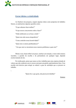 17
Gerar ideias e criatividade
Ao finalizar esta pesquisa, surgem algumas ideias como propostas de trabalhos
futuros, se analisarmos algumas questões como;
“O que sabemos fazer melhor?”
“O que nossos concorrentes estão a fazer?”
“Onde melhoraria se eu fosse o chefe ”
“Quais tem sido nossos desperdícios”
“Como controlar nossa lucratividade?”
“Quais são os setores problemáticos?”
“ Em que setor se encontram nosso maiores problemas e quais são?”
Muitas vezes, basta refletir um pouco, analisar com atenção, o meio onde estamos
inseridos, a questão da escolha e da permanência em qualquer lugar, depende
exclusivamente de nós.
Por minha parte, penso que nunca se deve trabalhar para uma empresa dotada de
valores que não condizem com os nossos nem para um patrão espiritualmente fraco. Essa
escolha será decisiva para atingir ou reduzir o grau de satisfação que se procura no
trabalho.
;
“Quem faz o que gosta, não precisa de trabalhar”
Horácio
 