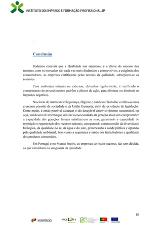 18
.
Conclusão
Podemos concluir que a Qualidade nas empresas, é a chave do sucesso das
mesmas, com os mercados são cada vez mais dinâmicos e competitivos, a exigência dos
consumidores, as empresas certificadas pelas normas da qualidade, sobrepõem-se as
restantes.
Com auditorias internas ou externas, efetuadas regularmente, é verificado o
cumprimento de procedimentos padrões e planos de ação, para eliminar ou diminuir os
impactos negativos.
Nas áreas de Ambiente e Segurança, Higiene e Saúde no Trabalho verifica-se uma
crescente pressão da sociedade e da União Europeia, além da existência de legislação.
Deste modo, é então possível alcançar o tão desejável desenvolvimento sustentável, ou
seja, um desenvolvimento que satisfaz as necessidades da geração atual sem comprometer
a capacidade das gerações futuras satisfazerem as suas, garantindo a capacidade de
reposição e regeneração dos recursos naturais, assegurando a manutenção da diversidade
biológica, da qualidade do ar, da água e do solo, preservando a saúde pública e optando
pela qualidade ambiental, bem como a segurança e saúde dos trabalhadores e qualidade
dos produtos consumidos.
Em Portugal e no Mundo inteiro, as empresas de maior sucesso, são sem dúvida,
as que caminham na vanguarda da qualidade.
 