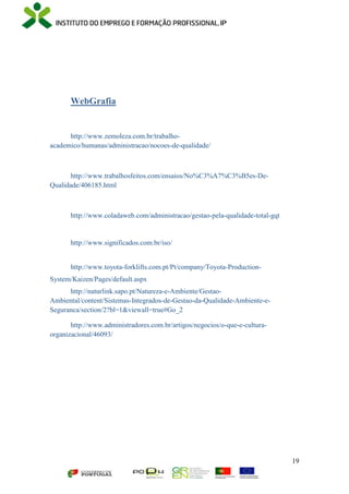 19
WebGrafia
http://www.zemoleza.com.br/trabalho-
academico/humanas/administracao/nocoes-de-qualidade/
http://www.trabalhosfeitos.com/ensaios/No%C3%A7%C3%B5es-De-
Qualidade/406185.html
http://www.coladaweb.com/administracao/gestao-pela-qualidade-total-gqt
http://www.significados.com.br/iso/
http://www.toyota-forklifts.com.pt/Pt/company/Toyota-Production-
System/Kaizen/Pages/default.aspx
http://naturlink.sapo.pt/Natureza-e-Ambiente/Gestao-
Ambiental/content/Sistemas-Integrados-de-Gestao-da-Qualidade-Ambiente-e-
Seguranca/section/2?bl=1&viewall=true#Go_2
http://www.administradores.com.br/artigos/negocios/o-que-e-cultura-
organizacional/46093/
 