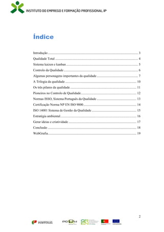 2
Índice
Introdução............................................................................................................. 3
Qualidade Total .................................................................................................... 4
Sistema kaizen e kanban....................................................................................... 5
Controlo da Qualidade.......................................................................................... 6
Algumas personagens importantes da qualidade.................................................. 7
A Trilogia da qualidade ...................................................................................... 10
Os três pilares da qualidade ................................................................................ 11
Pioneiros no Controlo de Qualidade................................................................... 12
Normas ISSO, Sistema Português da Qualidade ................................................ 13
Certificação Norma NP EN ISO 9000................................................................ 14
ISO 14001 Sistema de Gestão da Qualidade ...................................................... 15
Estratégia ambiental............................................................................................ 16
Gerar ideias e criatividade .................................................................................. 17
Conclusão ........................................................................................................... 18
WebGrafia........................................................................................................... 19
 