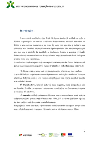 3
Introdução
O conceito de qualidade existe desde há alguns séculos, já na idade da pedra o
homem se preocupava em analisar o resultado do seu trabalho. Há 4000 anos antes de
Cristo já era corrente marcarem-se os potes de barro com um sinal a indicar a sua
qualidade. Mas foi com a revolução industrial e principalmente com o início da produção
em série que o controlo da qualidade se implantou. Durante a primeira revolução
industrial tratava-se essencialmente de operações de inspeção, evoluindo desde então para
a forma como hoje é conhecida.
A qualidade é desde sempre e hoje muito particularmente um dos fatores indispensável
para o sucesso das empresas por três razões: O cliente, os trabalhadores e o mercado
O cliente exige-a, sendo cada vez mais rigoroso e seletivo nas suas escolhas.
A rentabilidade da empresa está muito dependente da satisfação e fidelidade dos seus
clientes, e da forma como os seus recursos são utilizados para obter a qualidade exigida
e ao mais baixo custo.
Os trabalhadores, também cada vez mais exigentes, numa conquista de um
melhor nível de vida, e começam a entender que a qualidade é um fator estratégico para
a conquista dos objetivos.
O mercado está hoje mais competitivo que nunca, tanto mais que sendo a oferta
superior à procura, apenas sobreviverão os mais fortes, isto é, aqueles que forem capazes
de fazer melhor, mais depressa e a mais baixo custo.
Porque já não basta fazer bem, é preciso fazer melhor em todos os aspetos porque visto
que a oferta é superior à procura os clientes tornam-se intolerantes com as falhas.
 
