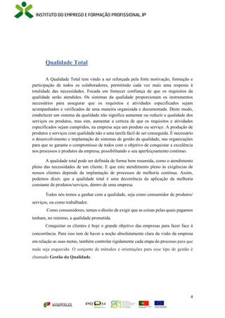 4
Qualidade Total
A Qualidade Total tem vindo a ser reforçada pela forte motivação, formação e
participação de todos os colaboradores, permitindo cada vez mais uma resposta à
totalidade das necessidades. Focada em fornecer confiança de que os requisitos da
qualidade serão atendidos. Os sistemas da qualidade proporcionam os instrumentos
necessários para assegurar que os requisitos e atividades especificados sejam
acompanhados e verificados de uma maneira organizada e documentada. Deste modo,
estabelecer um sistema da qualidade não significa aumentar ou reduzir a qualidade dos
serviços ou produtos, mas sim, aumentar a certeza de que os requisitos e atividades
especificados sejam cumpridos, na empresa seja um produto ou serviço. A produção de
produtos e serviços com qualidade não e uma tarefa fácil de ser conseguida. É necessário
o desenvolvimento e implantação de sistemas de gestão da qualidade, nas organizações
para que se garanta o compromisso de todos com o objetivo de conquistar a excelência
nos processos e produtos da empresa, possibilitando o seu aperfeiçoamento continuo.
A qualidade total pode ser definida de forma bem resumida, como o atendimento
pleno das necessidades de um cliente. E que este atendimento pleno às exigências de
nossos clientes depende da implantação de processos de melhoria contínua. Assim,
podemos dizer, que a qualidade total é uma decorrência da aplicação da melhoria
constante de produtos/serviços, dentro de uma empresa.
Todos nós temos a ganhar com a qualidade, seja como consumidor de produtos/
serviços, ou como trabalhador.
Como consumidores, temos o direito de exigir que as coisas pelas quais pagamos
tenham, no mínimo, a qualidade prometida.
Conquistar os clientes é hoje o grande objetivo das empresas para fazer face à
concorrência. Para isso tem de haver a noção absolutamente clara da visão da empresa
em relação as suas metas, também controlar rigidamente cada etapa do processo para que
nada seja esquecido. O conjunto de métodos e orientações para esse tipo de gestão é
chamado Gestão da Qualidade.
 