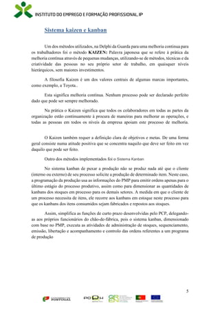 5
Sistema kaizen e kanban
Um dos métodos utilizados, na Delphi da Guarda para uma melhoria continua para
os trabalhadores foi o método KAIZEN: Palavra japonesa que se refere à prática da
melhoria contínua através de pequenas mudanças, utilizando-se de métodos, técnicas e da
criatividade das pessoas no seu próprio setor de trabalho, em quaisquer níveis
hierárquicos, sem maiores investimentos.
A filosofia Kaizen é um dos valores centrais de algumas marcas importantes,
como exemplo, a Toyota..
Esta significa melhoria contínua. Nenhum processo pode ser declarado perfeito
dado que pode ser sempre melhorado.
Na prática o Kaizen significa que todos os colaboradores em todas as partes da
organização estão continuamente à procura de maneiras para melhorar as operações, e
todas as pessoas em todos os níveis da empresa apoiam este processo de melhoria.
O Kaizen também requer a definição clara de objetivos e metas. De uma forma
geral consiste numa atitude positiva que se concentra naquilo que deve ser feito em vez
daquilo que pode ser feito.
Outro dos métodos implementados foi o Sistema Kanban
No sistema kanban de puxar a produção não se produz nada até que o cliente
(interno ou externo) de seu processo solicite a produção de determinado item. Neste caso,
a programação da produção usa as informações do PMP para emitir ordens apenas para o
último estágio do processo produtivo, assim como para dimensionar as quantidades de
kanbans dos stoques em processo para os demais setores. A medida em que o cliente de
um processo necessita de itens, ele recorre aos kanbans em estoque neste processo para
que os kanbans dos itens consumidos sejam fabricados e repostos aos stoques.
Assim, simplifica as funções de curto prazo desenvolvidas pelo PCP, delegando-
as aos próprios funcionários do chão-de-fábrica, pois o sistema kanban, dimensionado
com base no PMP, executa as atividades de administração de stoques, sequenciamento,
emissão, libertação e acompanhamento e controlo das ordens referentes a um programa
de produção
 