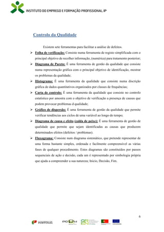 6
Controlo da Qualidade
Existem sete ferramentas para facilitar a análise de defeitos.
 Folha de verificação: Consiste numa ferramenta de registo simplificada com o
principal objetivo de recolher informação, (numérica) para tratamento posterior;
 Diagrama de Pareto: É uma ferramenta de gestão da qualidade que consiste
numa representação gráfica com o principal objetivo de identificação, mostrar
os problemas da qualidade;
 Histograma: É uma ferramenta da qualidade que consiste numa discrição
gráfica de dados quantitativos organizados por classes de frequências;
 Carta de controlo: É uma ferramenta da qualidade que consiste no controlo
estatístico por amostra com o objetivo de verificação a presença de causas que
podem provocar problemas d qualidade;
 Gráfico de dispersão: É uma ferramenta de gestão da qualidade que permite
verificar tendências aos ciclos de uma variável ao longo do tempo;
 Diagrama de causa e efeito (calda de peixe): É uma ferramenta de gestão de
qualidade que permite que sejam identificadas as causas que produzem
determinados efeitos (defeitos / problemas).
 Fluxograma: Consiste num diagrama sistemático, que pretende representar de
uma forma bastante simples, ordenada e facilmente compreensível as várias
fases de qualquer procedimento. Estes diagramas são constituídos por passos
sequenciais de ação e decisão, cada um é representado por simbologia própria
que ajuda a compreender a sua natureza; Inicio, Decisão, Fim.
 