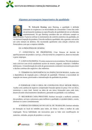 7
Algumas personagens importantes da qualidade
W. Edwards Deming, para Deming, a qualidade é definida
consoante às exigências e as necessidades do consumidor. Como elas estão
em permanente mudança as especificações de qualidade devem ser alteradas
constantemente. Só que Deming considera não ser suficiente cumprir as
especificações. É preciso utilizar os instrumentos de controlo estatístico de qualidade, em
vez da mera inspeção de produtos. Esta não melhora a qualidade, não a garante e até aceita
um certo número de defeitos. Ele recomenda igualmente uma seleção criteriosa dos
fornecedores com que a empresa trabalha.
OS 14 PRINCÍPIOS DE DEMING
1º- CONSTÂNCIA DE PROPÓSITOS; Criar firmeza de decisão de
aperfeiçoamento do produto e serviço, a fim de torná-los competitivos, durar no mercado
e gerar empregos.
2º- A NOVA FILOSOFIA; Vivemos numa nova era econômica. Nós não podemos
mais conviver com níveis atualmente aceitos de atrasos, enganos, materiais e trabalhos
defeituosos. A transformação do estilo de gerenciamento ocidental é necessária para deter
o declino contínuo dos negócios e das indústrias.
3º- TÉRMINO DA DEPENDÊNCIA NA INSPEÇÃO EM MASSA; Acabar com
a dependência de inspeção para a obtenção da qualidade. Eliminar a necessidade de
inspeção em massa, priorizando a internalização da qualidade do produto.
4º-TERMINAR COM O IDEIA DE CONTRATOS PELO MENOR PREÇO;
Acabar com a prática de negócios compensador baseado apenas no preço. Em vez disso,
minimizar o custo total. Insistir na ideia de um único fornecedor para cada item,
desenvolvendo relacionamentos duradouros, pensando na qualidade e na confiança.
5º- MELHORAR CADA PROCESSO; Instituir inovação e melhoria constante
dos produtos, serviços e processos, para melhorar a qualidade e a produtividade e, assim,
diminuir os custos constantemente.
6º-FORNECER FORMAÇAO NO LOCAL DE TRABALHO; Instituir métodos
de formação no local de trabalho para todos, de forma a obter o melhor de cada
empregado. Novas habilidades são necessárias para se lidar com modificações de
materiais, métodos, projeto de produtos e serviços.
 