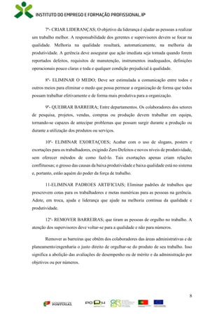 8
7º- CRIAR LIDERANÇAS; O objetivo da liderança é ajudar as pessoas a realizar
um trabalho melhor. A responsabilidade dos gerentes e supervisores devem se focar na
qualidade. Melhoria na qualidade resultará, automaticamente, na melhoria da
produtividade. A gerência deve assegurar que ação imediata seja tomada quando forem
reportados defeitos, requisitos de manutenção, instrumentos inadequados, definições
operacionais pouco claras e toda e qualquer condição prejudicial à qualidade.
8º- ELIMINAR O MEDO; Deve ser estimulada a comunicação entre todos e
outros meios para eliminar o medo que possa permear a organização de forma que todos
possam trabalhar efetivamente e de forma mais produtiva para a organização.
9º- QUEBRAR BARREIRA; Entre departamentos. Os colaboradores dos setores
de pesquisa, projetos, vendas, compras ou produção devem trabalhar em equipa,
tornando-se capazes de antecipar problemas que possam surgir durante a produção ou
durante a utilização dos produtos ou serviços.
10º- ELIMINAR EXORTAÇOES; Acabar com o uso de slogans, posters e
exortações para os trabalhadores, exigindo Zero Defeitos e novos níveis de produtividade,
sem oferecer métodos de como fazê-lo. Tais exortações apenas criam relações
conflituosas; o grosso das causas da baixa produtividade e baixa qualidade está no sistema
e, portanto, estão aquém do poder da força de trabalho.
11-ELIMINAR PADROES ARTIFICIAIS; Eliminar padrões de trabalhos que
prescrevem cotas para os trabalhadores e metas numéricas para as pessoas na gerência.
Adote, em troca, ajuda e liderança que ajude na melhoria contínua da qualidade e
produtividade.
12º- REMOVER BARREIRAS; que tiram as pessoas de orgulho no trabalho. A
atenção dos supervisores deve voltar-se para a qualidade e não para números.
Remover as barreiras que obtêm dos colaboradores das áreas administrativas e de
planeamento/engenharia o justo direito de orgulhar-se do produto de seu trabalho. Isso
significa a abolição das avaliações de desempenho ou de mérito e da administração por
objetivos ou por números.
 