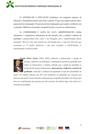 9
13- ESTIMULAR A EDUCAÇÃO Estabelecer um programa rigoroso de
educação e autoaperfeiçoamento para todo o pessoal. O que uma empresa precisa não é
apenas de bons empregados. Ela precisa de bons empregados que estejam a melhorar com
a educação. Melhorias em posições competitivas têm a sua raiz no conhecimento.
14- COMPROMISO E AÇÃO DA ALTA ADMINISTRAÇÃO; Defina
claramente o compromisso permanente da alta direção com a melhoria contínua da
qualidade e produtividade, bem como a sua obrigação com a implementação desses
princípios. Deve-se criar uma estrutura na alta direção que, a cada dia, fará com que
aconteçam os 13 pontos anteriores e agir para conseguir a transformação. A
transformação é tarefa de todos.
Joseph Moses Juran, (1964, 1989), enfatizou o planeamento e design de
produto, auditorias de qualidade e orientação de gestão da qualidade para
ambos os fornecedores e clientes. defende que a gestão da qualidade se
divide em três pontos fundamentais: planeamento; melhoria e controle de
qualidade. Juran põe a melhoria da qualidade no topo das prioridades do
gestor. Os estudos indicam que 85% dos problemas de qualidade são causados por
processos de gestão. Juran considera o planeamento a segunda prioridade, um esforço que
deve ter a participação das pessoas que irão executar. Em último lugar, deve fazer-se o
controle de qualidade.
 