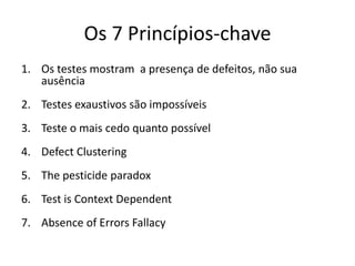 1. Os testes mostram  a presença de defeitos, não sua ausênciaNós testamos para encontrar falhas/defeitosQuando encontramos defeitos hoje, a probabilidades de encontrarmos defeitos futuros não descobertos no sistema diminuiA probabilidade de existência de mais erros em uma seção de um programa é proporcional ao número de erros já encontrados naquele programaUm bom teste tem uma alta probabilidade de detectar erros ainda não descobertos