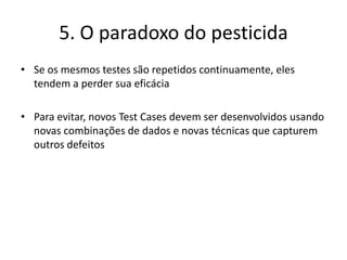 6. Testes são dependentes de contextoTestes são feitos de forma diferente em diferentes contextosOs testes devem ser aplicados baseando-se nos riscos inerentes ao uso e no ambiente da aplicaçãoTodo software deve ter critérios de saída que devem ser decididos individualmenteExemplo:Sistemas de segurança requerem testes diferentes de sistemas de e-commerce