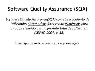Software QualityAssurance (SQA)Software QualityAssurance(SQA) compõe o conjunto de “atividades sistemáticas fornecendo evidências para o uso pretendido para o produto total de software". (LEWIS, 2004, p. 18)Esse tipo de ação é orientada a prevenção.