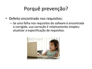 Porquê prevenção?Defeito encontrado nos requisitos:Se uma falha nos requisitos do sofware é encontrada e corrigida, sua correção é relativamente simples: atualizar a especificação de requisitos.