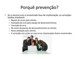 Porquê prevenção?Se o mesmo erro é encontrado fase de implantação, as correções tardias envolvem:Report de erros pelo cliente;Avaliação do erro pela equipe de desenvolvimento;Correção do erroRe-envio do pacote de desenvolvimento ao cliente;Nova validação pelo cliente; E correções em ciclos se mais erros relacionados forem encontrados.