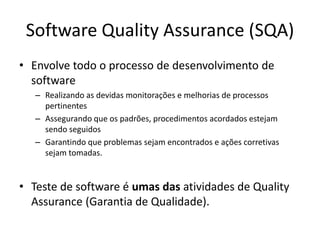 Software QualityAssurance (SQA)Envolve todo o processo de desenvolvimento de softwareRealizando as devidas monitorações e melhorias de processos pertinentesAssegurando que os padrões, procedimentos acordados estejam sendo seguidos Garantindo que problemas sejam encontrados e ações corretivas sejam tomadas. Teste de software é umas das atividades de QualityAssurance (Garantia de Qualidade).
