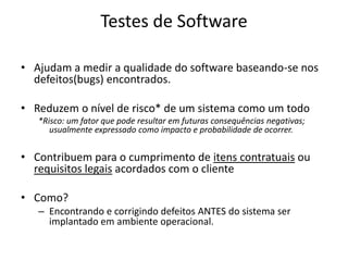 Testes de SoftwareAjudam a medir a qualidade do software baseando-se nos defeitos(bugs) encontrados.Reduzem o nível de risco* de um sistema como um todo*Risco: um fator que pode resultar em futuras consequências negativas; usualmente expressado como impacto e probabilidade de ocorrer.Contribuem para o cumprimento de itens contratuais ou requisitos legais acordados com o clienteComo? Encontrando e corrigindo defeitos ANTES do sistema ser implantado em ambiente operacional.