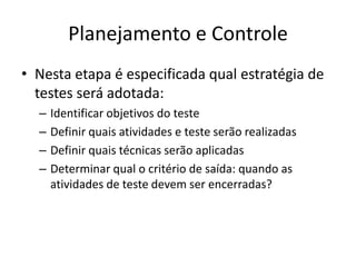 Planejamento e ControleNesta etapa é especificada qual estratégia de testes será adotada:Identificar objetivos do testeDefinir quais atividades e teste serão realizadasDefinir quais técnicas serão aplicadasDeterminar qual o critério de saída: quando as atividades de teste devem ser encerradas?