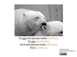 Eu sou uma pessoa muito carinhosa.
Eu sou carinhosa/o.
Ela é uma pessoa muito carinhosa.
Ele é carinhosa.
 