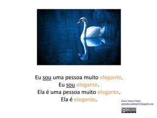 Eu sou uma pessoa muito elegante.
Eu sou elegante.
Ela é uma pessoa muito elegante.
Ela é elegante.
 