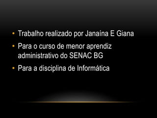 • Trabalho realizado por Janaína E Giana 
• Para o curso de menor aprendiz 
administrativo do SENAC BG 
• Para a disciplina de Informática 
