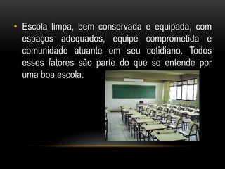 • Escola limpa, bem conservada e equipada, com 
espaços adequados, equipe comprometida e 
comunidade atuante em seu cotidiano. Todos 
esses fatores são parte do que se entende por 
uma boa escola. 
 