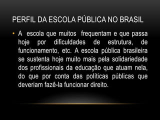 PERFIL DA ESCOLA PÚBLICA NO BRASIL 
• A escola que muitos frequentam e que passa 
hoje por dificuldades de estrutura, de 
funcionamento, etc. A escola pública brasileira 
se sustenta hoje muito mais pela solidariedade 
dos profissionais da educação que atuam nela, 
do que por conta das políticas públicas que 
deveriam fazê-la funcionar direito. 
 