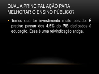 QUAL A PRINCIPAL AÇÃO PARA 
MELHORAR O ENSINO PÚBLICO? 
• Temos que ter investimento muito pesado. É 
preciso passar dos 4,5% do PIB dedicados à 
educação. Essa é uma reivindicação antiga. 
 