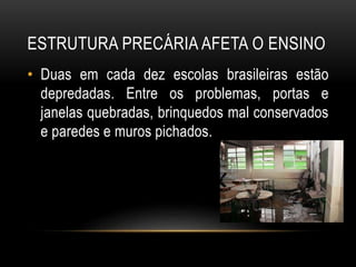 ESTRUTURA PRECÁRIA AFETA O ENSINO 
• Duas em cada dez escolas brasileiras estão 
depredadas. Entre os problemas, portas e 
janelas quebradas, brinquedos mal conservados 
e paredes e muros pichados. 
 