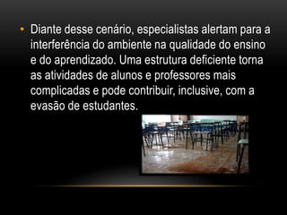 • Diante desse cenário, especialistas alertam para a 
interferência do ambiente na qualidade do ensino 
e do aprendizado. Uma estrutura deficiente torna 
as atividades de alunos e professores mais 
complicadas e pode contribuir, inclusive, com a 
evasão de estudantes. 
 