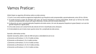 Vamos Praticar:
(Ufam) Sejam as seguintes afirmativas sobre as ondas sonoras:
I. O som é uma onda mecânica progressiva longitudinal cuja frequência está compreendida, aproximadamente, entre 20 Hz e 20 kHz.
II. O ouvido humano é capaz de distinguir dois sons, de mesma frequência e mesma intensidade, desde que as formas das ondas
sonoras correspondentes a esses sons sejam diferentes. Os dois sons têm timbres diferentes.
III. A altura de um som é caracterizada pela frequência da onda sonora. Um som de pequena frequência é grave (baixo) e um som de
grande frequência é agudo (alto).
IV. Uma onda sonora com comprimento de onda de 10 mm é classificada como ultrassom.
V. A intensidade do som é tanto maior quanto menor for a amplitude da onda sonora.
Assinale a alternativa correta:
Quando necessário, adote o valor de 340 m/s para a velocidade do som no ar.
a) Somente as afirmativas I, II, III e IV estão corretas.
b) Somente as afirmativas II, III e V estão corretas.
c) Somente as afirmativas I, III, IV e V estão corretas.
d) Somente as afirmativas II, III, IV e V estão corretas.
e) Somente as afirmativas I, II, IV e V estão corretas.
 