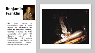 Benjamin
Franklin
• No vídeo temos o
instrumento que é uma
réplica da harmônica de
vidro de Benjamin Franklin,
tocando a Dança da fada
açucarada, do ballet “O
Quebra nozes”, de
Tchaikovsky. Há outros
instrumentos que fazem o
acompanhamento: harpa,
clarinete e clarinete baixo.
 