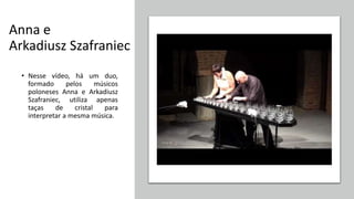 Anna e
Arkadiusz Szafraniec
• Nesse vídeo, há um duo,
formado pelos músicos
poloneses Anna e Arkadiusz
Szafraniec, utiliza apenas
taças de cristal para
interpretar a mesma música.
 