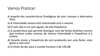 Vamos Praticar:
A respeito das características fisiológicas do som, marque a alternativa
falsa.
a) A intensidade sonora está relacionada com o volume.
b) O som alto é um som agudo, de alta frequência.
c) A caraterística que permite distinguir sons de fontes distintas mesmo
que emitam ondas sonoras de mesma intensidade e frequência é o
timbre.
d) Quanto maior a frequência do som produzido por uma fonte, mais
grave o som será.
e) O limiar da dor para o ouvido humano é de 120 dB.
 