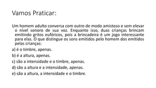 Vamos Praticar:
Um homem adulto conversa com outro de modo amistoso e sem elevar
o nível sonoro de sua voz. Enquanto isso, duas crianças brincam
emitindo gritos eufóricos, pois a brincadeira é um jogo interessante
para elas. O que distingue os sons emitidos pelo homem dos emitidos
pelas crianças:
a) é o timbre, apenas.
b) é a altura, apenas.
c) são a intensidade e o timbre, apenas.
d) são a altura e a intensidade, apenas.
e) são a altura, a intensidade e o timbre.
 